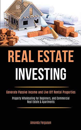 Real Estate Investing: Generate Passive Income and Live Off Rental Properties (Property Wholesaling for Beginners, and Commercial Real Estate & Apartments)